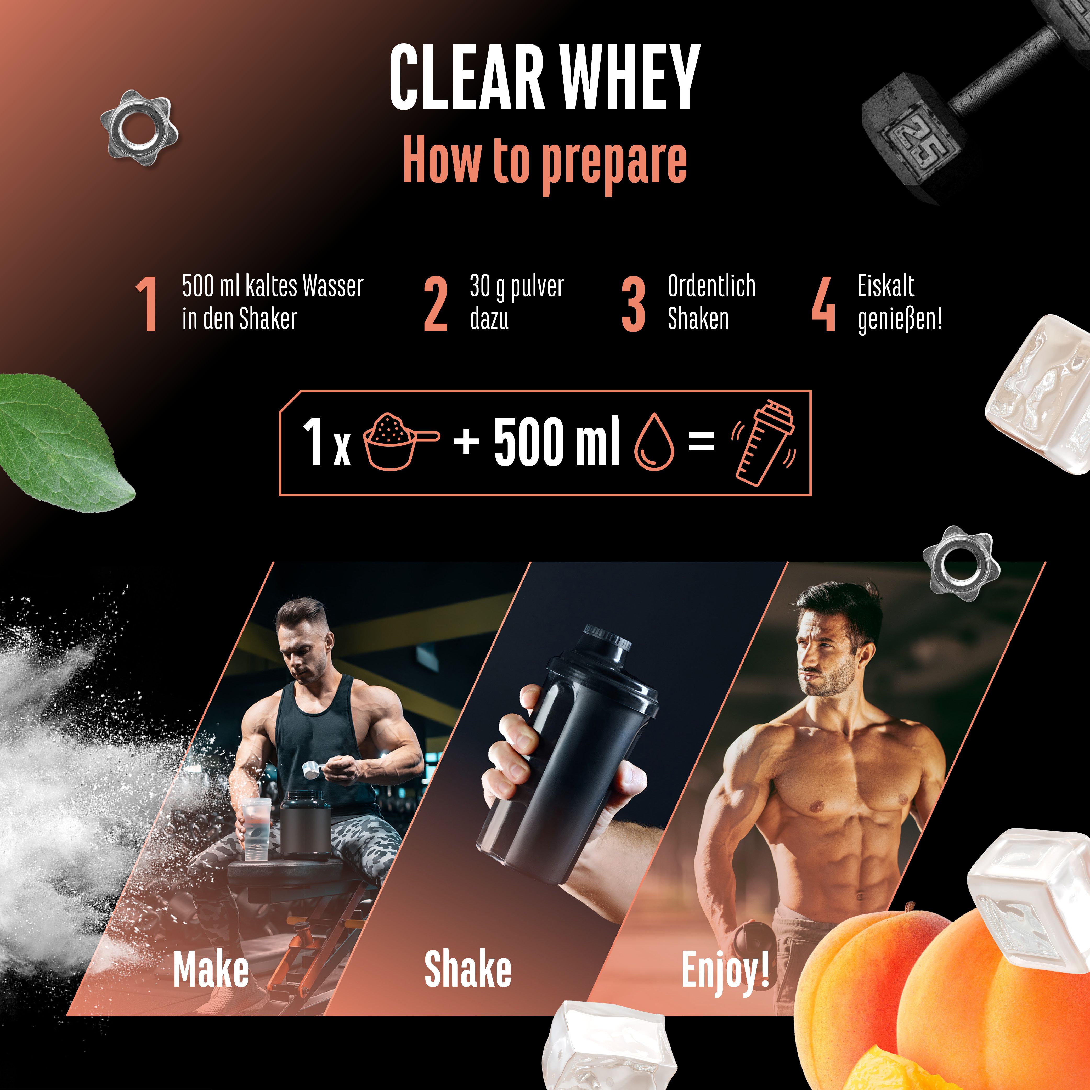 Anleitung zur Zubereitung von Clear Whey Protein. 1. 500 ml kaltes Wasser in den Shaker. 2. 30 g Pulver dazu. 3. Ordentlich shaken. 4. Eiskalt genießen!