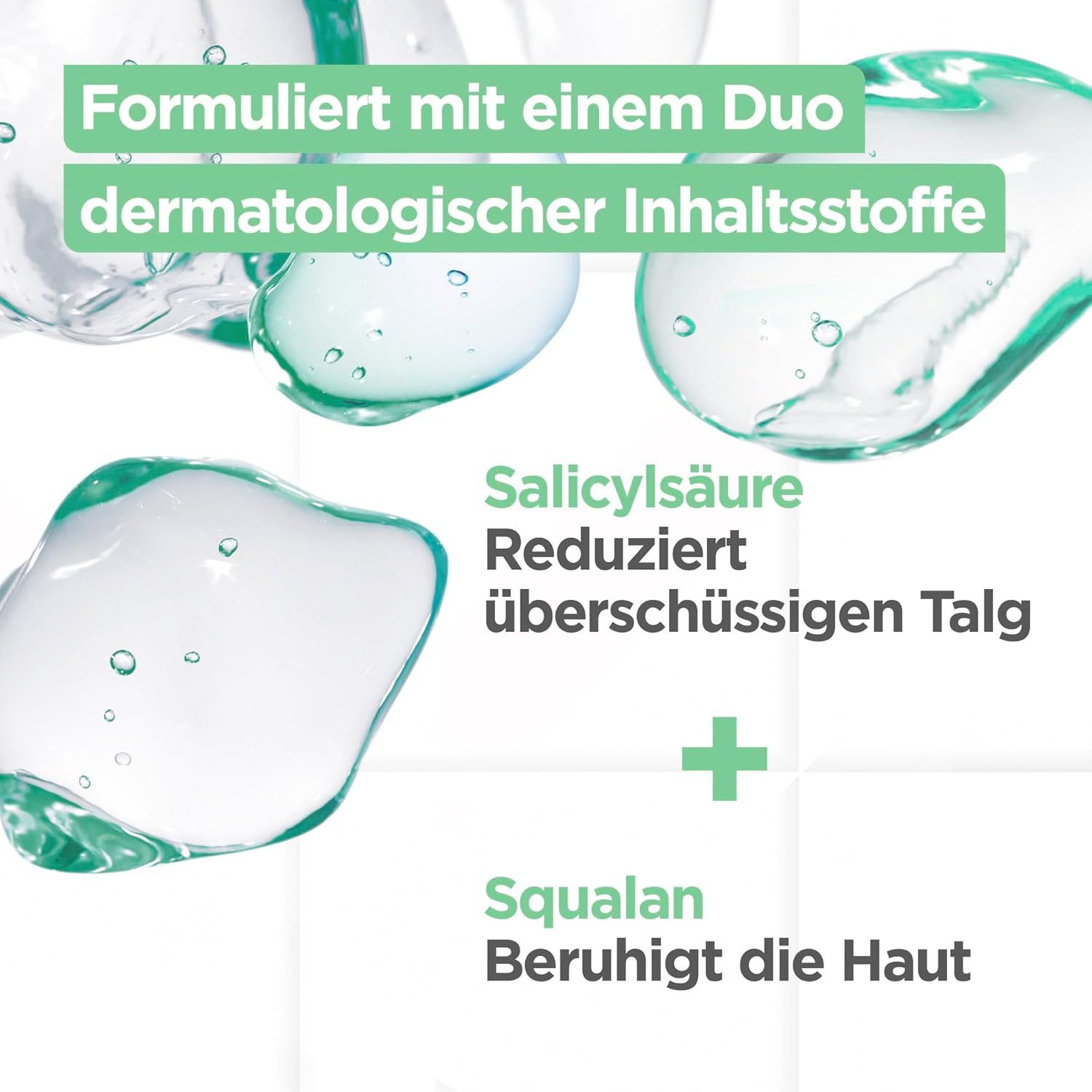 Abbildung von Flüssigkeitstropfen. Text: Formuliert mit einem Duo dermatologischer Inhaltsstoffe, Salicylsäure reduziert überschüssigen Talg, Squalen beruhigt die Haut.