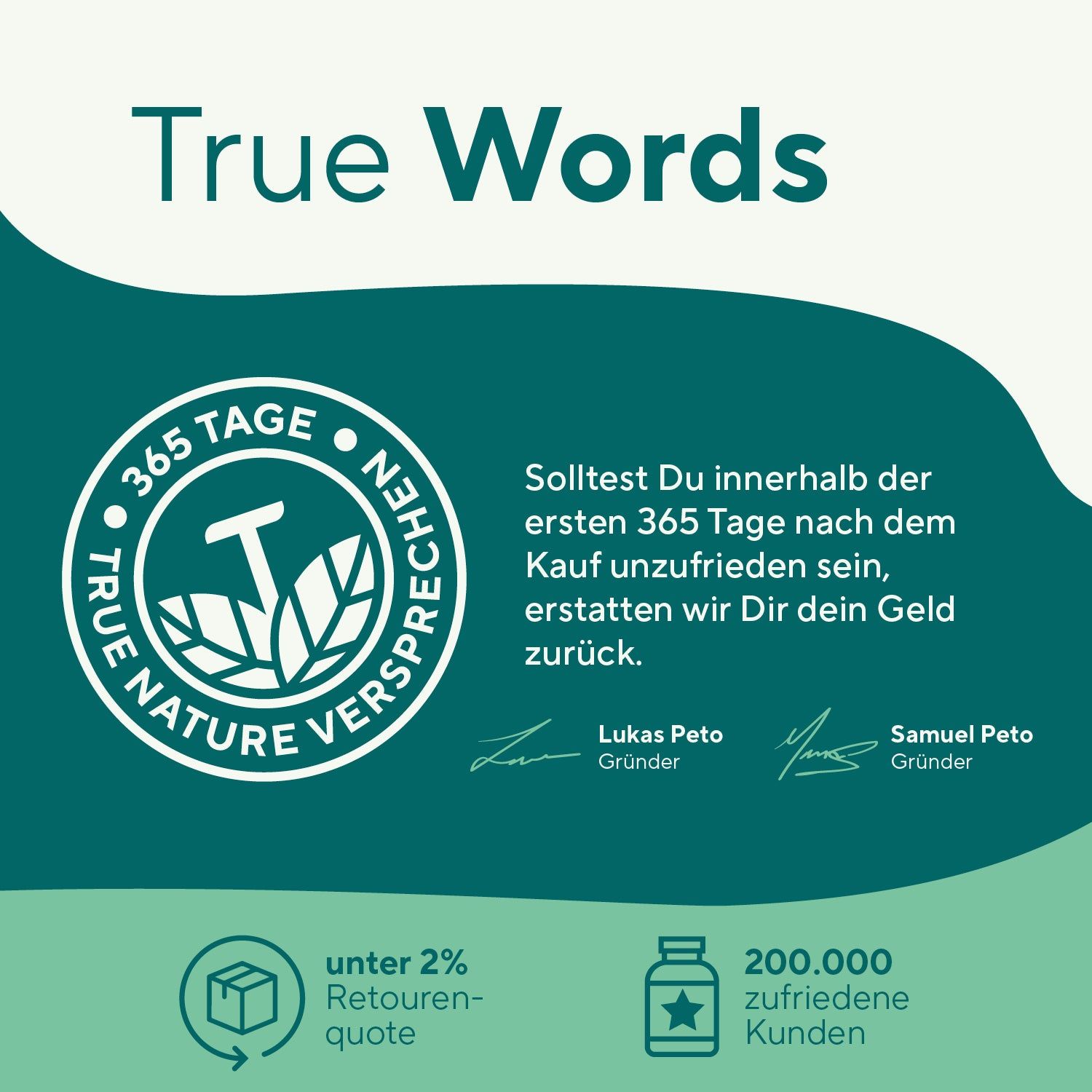 Text: True Words. 365 Tage Zufriedenheitsversprechen. Unterschriften von Lukas Peto und Samuel Peto. Unter 2% Retourenquote, 200.000 zufriedene Kunden.